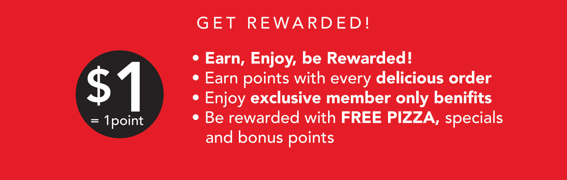 Earn, Enjoy, be Rewarded! Earn points with every delicious order. Enjoy exclusive member only benifits. Be rewarded with FREE PIZZA, specials and bonus points.